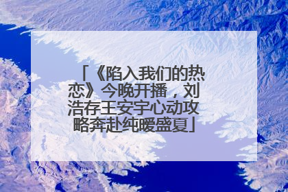 《陷入我们的热恋》今晚开播，刘浩存王安宇心动攻略奔赴纯暧盛夏