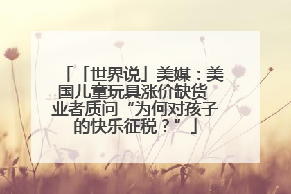 「世界说」美媒：美国儿童玩具涨价缺货 业者质问“为何对孩子的快乐征税？”