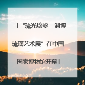 “琉光璃彩—淄博琉璃艺术展”在中国国家博物馆开幕