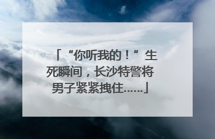 “你听我的！”生死瞬间，长沙特警将男子紧紧拽住……
