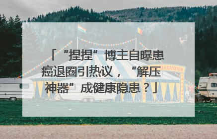 “捏捏”博主自曝患癌退圈引热议，“解压神器”成健康隐患？