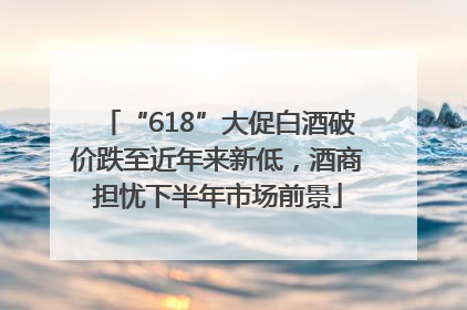 “618”大促白酒破价跌至近年来新低，酒商担忧下半年市场前景