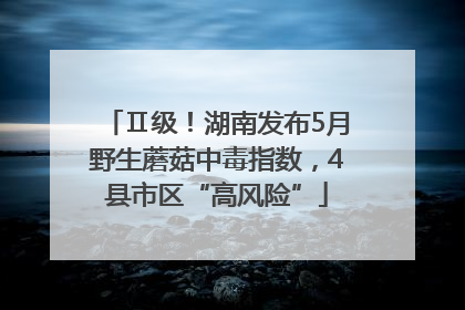 Ⅱ级！湖南发布5月野生蘑菇中毒指数，4县市区“高风险”
