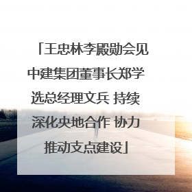 王忠林李殿勋会见中建集团董事长郑学选总经理文兵 持续深化央地合作 协力推动支点建设