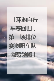 环湘自行车赛回归，第二场排位赛浏阳车队强势领跑