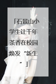 石景山小学生让千年茶香在校园焕发“新生”