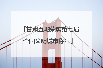 甘肃五地荣膺第七届全国文明城市称号