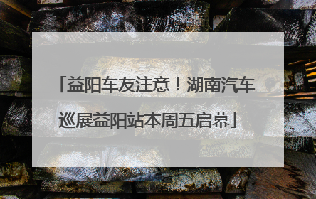 益阳车友注意！湖南汽车巡展益阳站本周五启幕