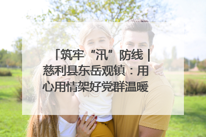 筑牢“汛”防线｜慈利县东岳观镇：用心用情架好党群温暖悠长的“连心桥”