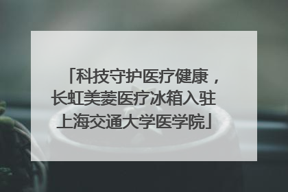 科技守护医疗健康，长虹美菱医疗冰箱入驻上海交通大学医学院
