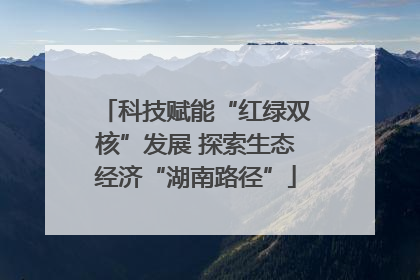 科技赋能“红绿双核”发展 探索生态经济“湖南路径”