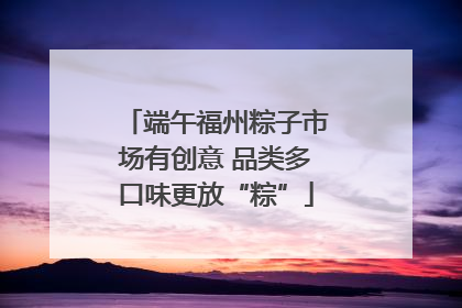 端午福州粽子市场有创意 品类多口味更放“粽”