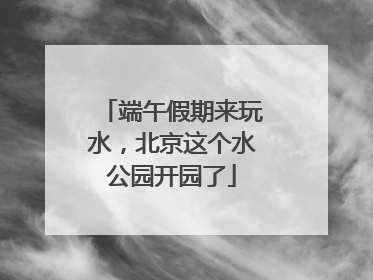 端午假期来玩水，北京这个水公园开园了