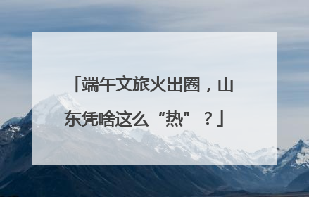 端午文旅火出圈，山东凭啥这么“热”？