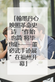 翰墨丹心映照革命史诗 “作始也简 将毕也钜——董必武手迹展”在福州开幕