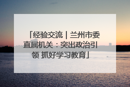 经验交流｜兰州市委直属机关：突出政治引领 抓好学习教育