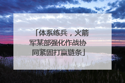 体系练兵，火箭军某部强化作战协同紧固打赢链条