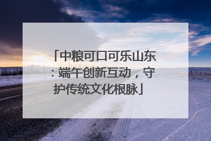 中粮可口可乐山东：端午创新互动，守护传统文化根脉