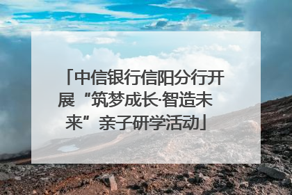 中信银行信阳分行开展“筑梦成长·智造未来”亲子研学活动