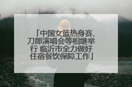 中国女篮热身赛、刀郎演唱会等相继举行 临沂市全力做好住宿餐饮保障工作