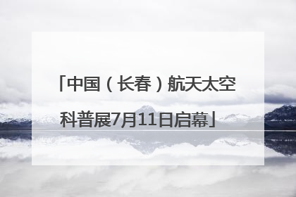 中国（长春）航天太空科普展7月11日启幕