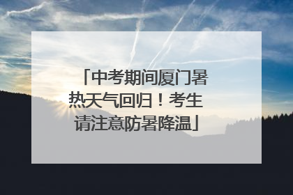 中考期间厦门暑热天气回归！考生请注意防暑降温