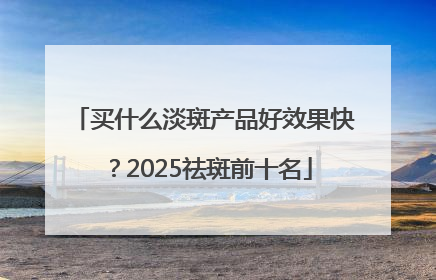 买什么淡斑产品好效果快？2025祛斑前十名