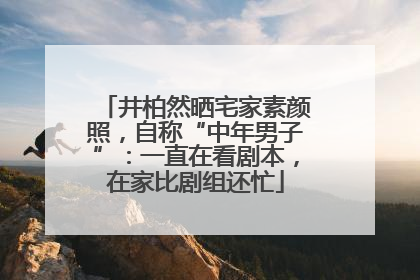 井柏然晒宅家素颜照，自称“中年男子”：一直在看剧本，在家比剧组还忙