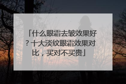 什么眼霜去皱效果好？十大淡纹眼霜效果对比，买对不买贵