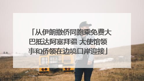 从伊朗撤侨同胞乘免费大巴抵达阿塞拜疆 大使馆领事和侨领在边境口岸迎接