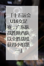十五运会U16女足赛，广东队战胜陕西队以全胜战绩获得小组第一