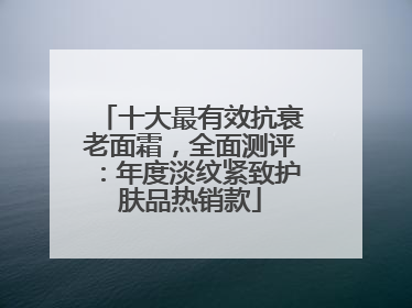 十大最有效抗衰老面霜，全面测评：年度淡纹紧致护肤品热销款