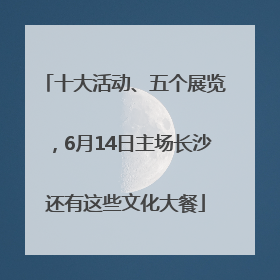 十大活动、五个展览，6月14日主场长沙还有这些文化大餐