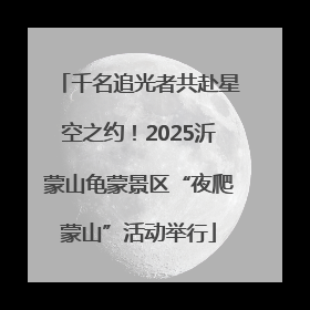 千名追光者共赴星空之约！2025沂蒙山龟蒙景区“夜爬蒙山”活动举行