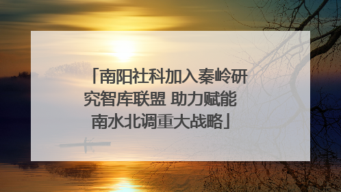 南阳社科加入秦岭研究智库联盟 助力赋能南水北调重大战略