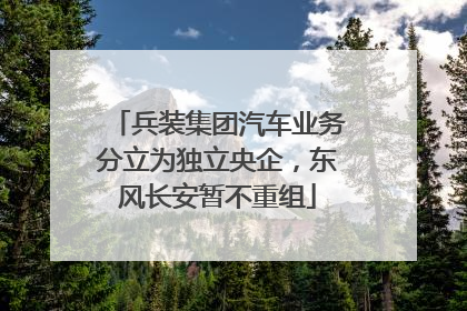 兵装集团汽车业务分立为独立央企，东风长安暂不重组