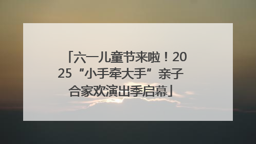六一儿童节来啦！2025“小手牵大手”亲子合家欢演出季启幕