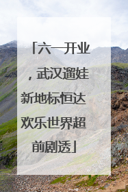 六一开业，武汉遛娃新地标恒达欢乐世界超前剧透