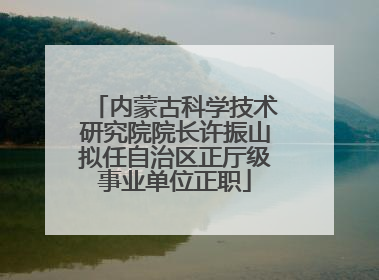 内蒙古科学技术研究院院长许振山拟任自治区正厅级事业单位正职