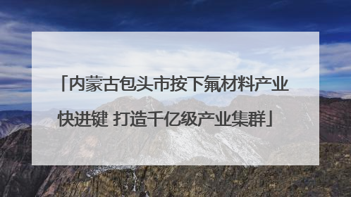 内蒙古包头市按下氟材料产业快进键 打造千亿级产业集群