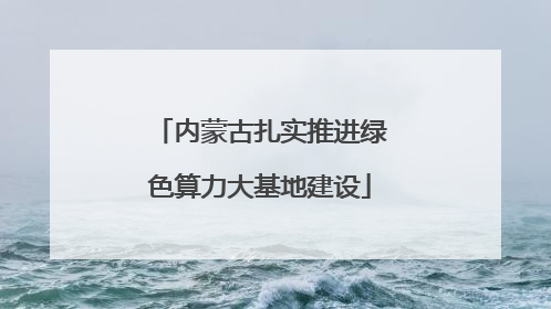 内蒙古扎实推进绿色算力大基地建设