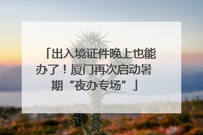出入境证件晚上也能办了！厦门再次启动暑期“夜办专场”