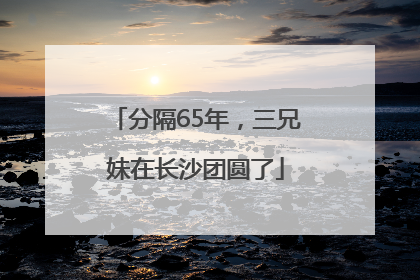 分隔65年，三兄妹在长沙团圆了
