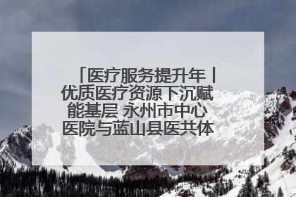 医疗服务提升年丨优质医疗资源下沉赋能基层 永州市中心医院与蓝山县医共体总院共筑健康屏障