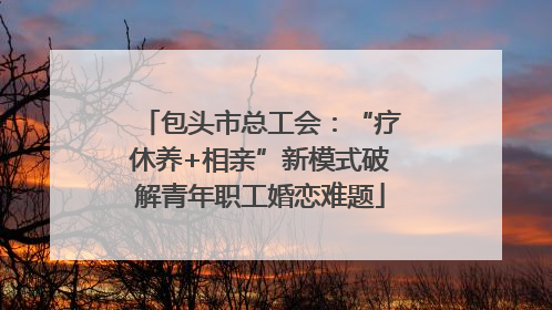 包头市总工会：“疗休养+相亲”新模式破解青年职工婚恋难题