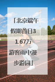 北京端午假期首日31.67万游客雨中漫步游园