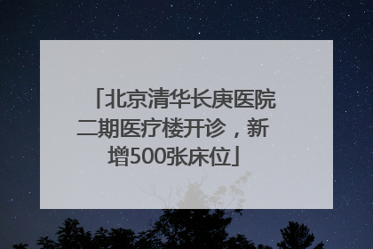 北京清华长庚医院二期医疗楼开诊，新增500张床位
