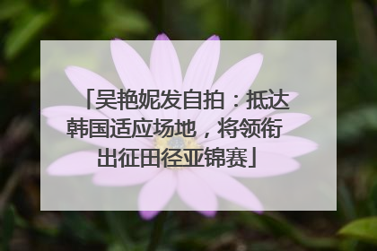 吴艳妮发自拍：抵达韩国适应场地，将领衔出征田径亚锦赛