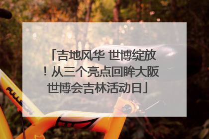 吉地风华 世博绽放！从三个亮点回眸大阪世博会吉林活动日