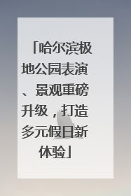 哈尔滨极地公园表演、景观重磅升级，打造多元假日新体验
